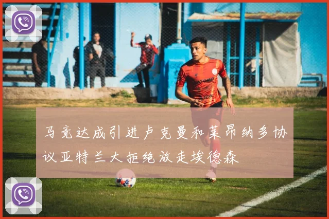 马竞达成引进卢克曼和莱昂纳多协议亚特兰大拒绝放走埃德森