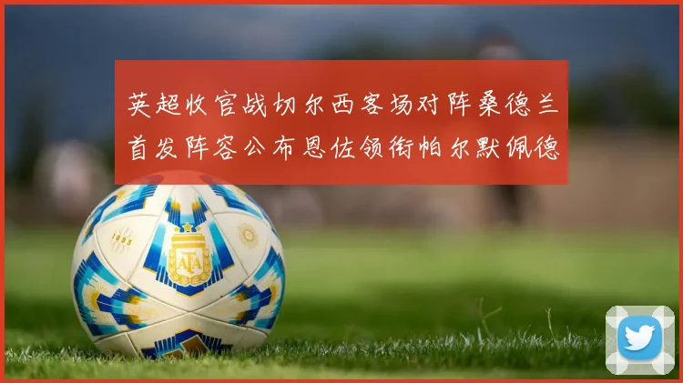英超收官战切尔西客场对阵桑德兰首发阵容公布恩佐领衔帕尔默佩德罗先发
