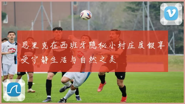 恩里克在西班牙隐秘小村庄度假享受宁静生活与自然之美