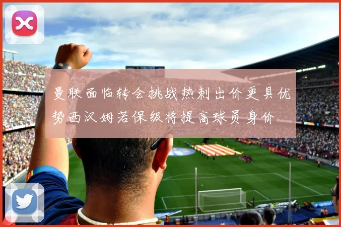 曼联面临转会挑战热刺出价更具优势西汉姆若保级将提高球员身价