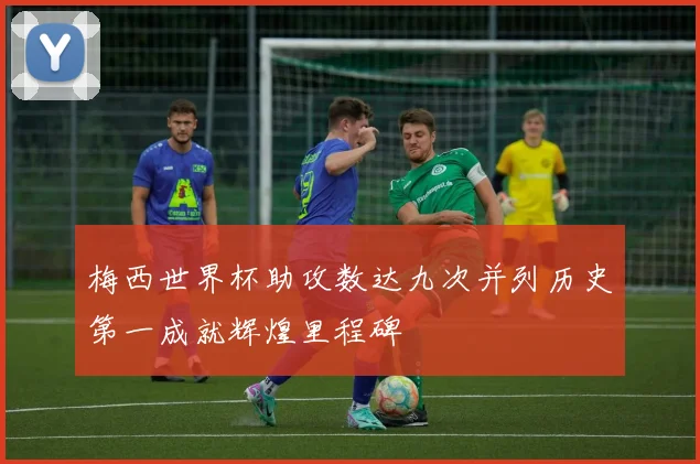 梅西世界杯助攻数达九次并列历史第一成就辉煌里程碑