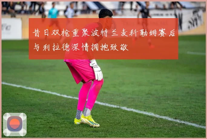 昔日双枪重聚波特兰麦科勒姆赛后与利拉德深情拥抱致敬