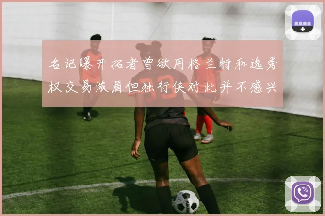 名记曝开拓者曾欲用格兰特和选秀权交易浓眉但独行侠对此并不感兴趣