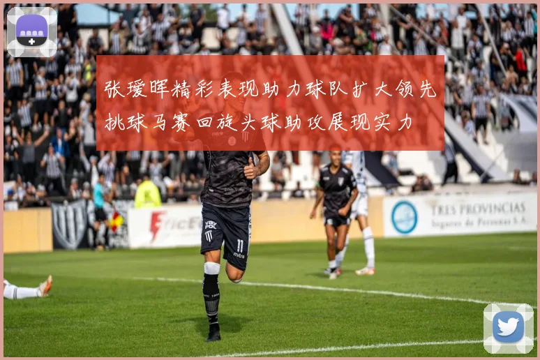 张瑷晖精彩表现助力球队扩大领先挑球马赛回旋头球助攻展现实力