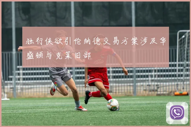 独行侠欲引伦纳德交易方案涉及华盛顿与克莱旧部