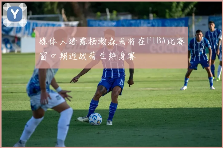 媒体人透露杨瀚森或将在FIBA比赛窗口期迎战荷兰热身赛