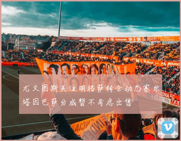 尤文图斯关注明格萨转会动态塞尔塔因巴萨分成暂不考虑出售