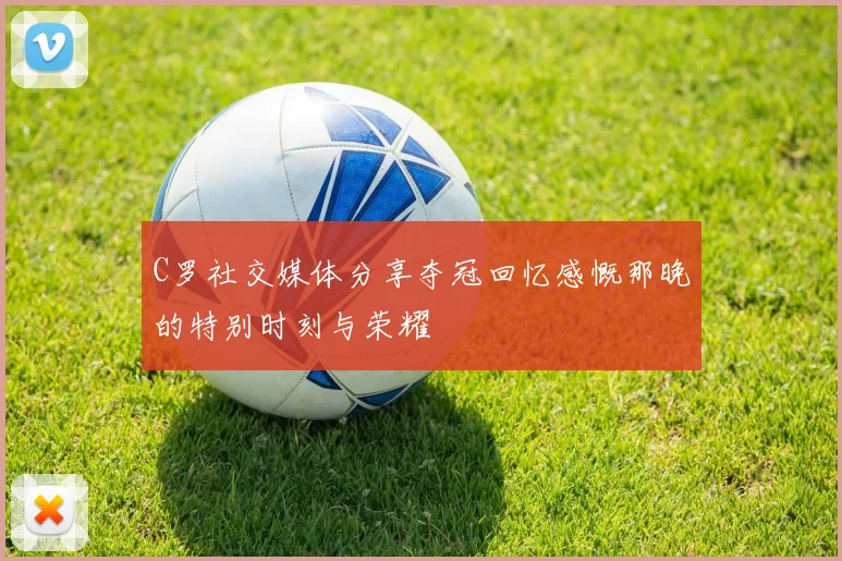 C罗社交媒体分享夺冠回忆感慨那晚的特别时刻与荣耀