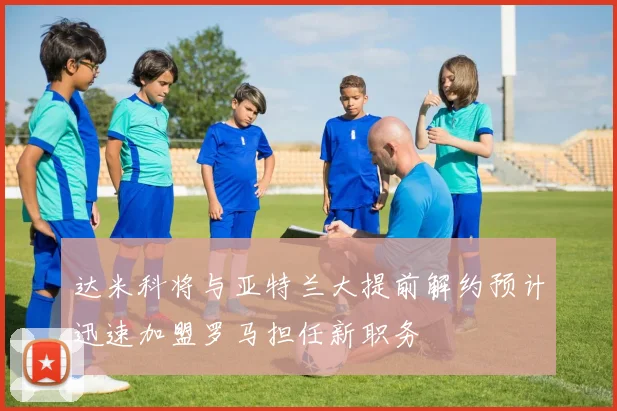 达米科将与亚特兰大提前解约预计迅速加盟罗马担任新职务