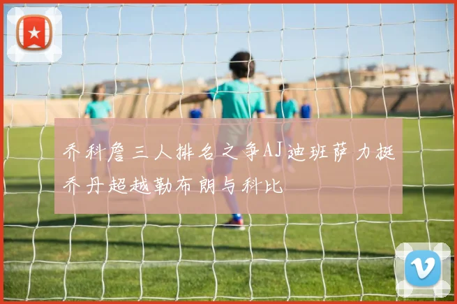 乔科詹三人排名之争AJ迪班萨力挺乔丹超越勒布朗与科比