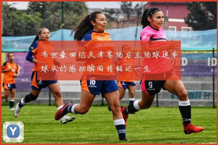 韦世豪回忆天津客场后主场球迷举球衣的感动瞬间将铭记一生