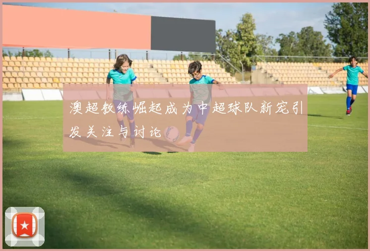 澳超教练崛起成为中超球队新宠引发关注与讨论