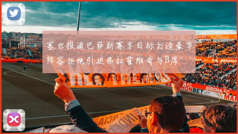塞尔报道巴萨新赛季目标打造豪华阵容拒绝引进弗拉霍维奇与B席