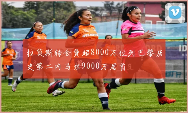 拉莫斯转会费超8000万位列巴黎历史第二内马尔9000万居首