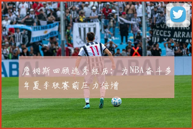 詹姆斯回顾选秀经历：为NBA奋斗多年夏季联赛前压力倍增