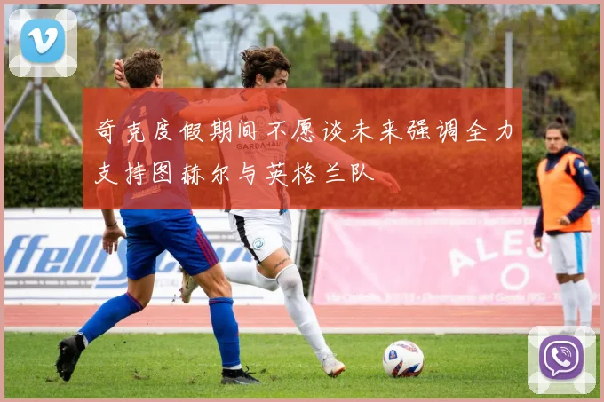 奇克度假期间不愿谈未来强调全力支持图赫尔与英格兰队