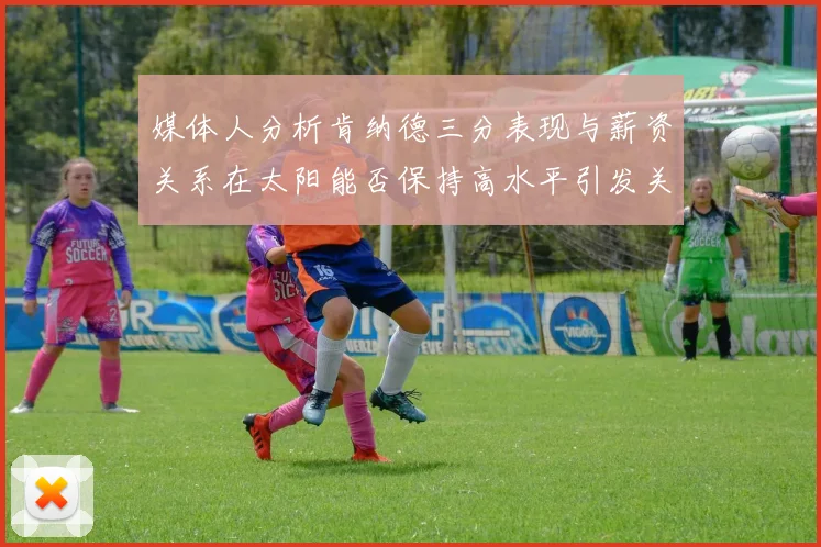 媒体人分析肯纳德三分表现与薪资关系在太阳能否保持高水平引发关注