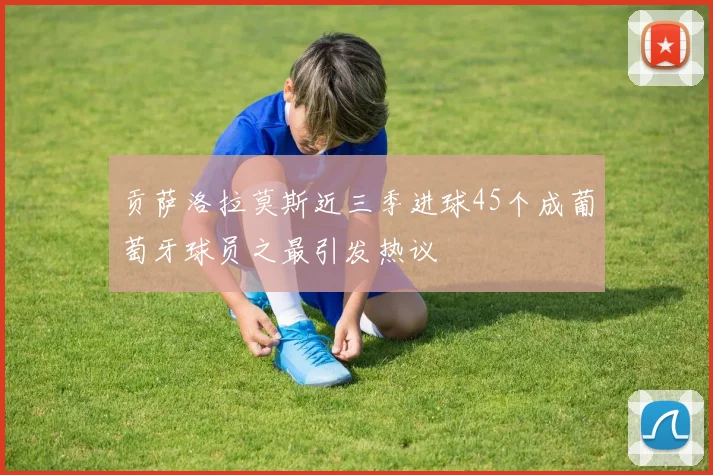 贡萨洛拉莫斯近三季进球45个成葡萄牙球员之最引发热议