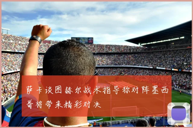 萨卡谈图赫尔战术指导称对阵墨西哥将带来精彩对决