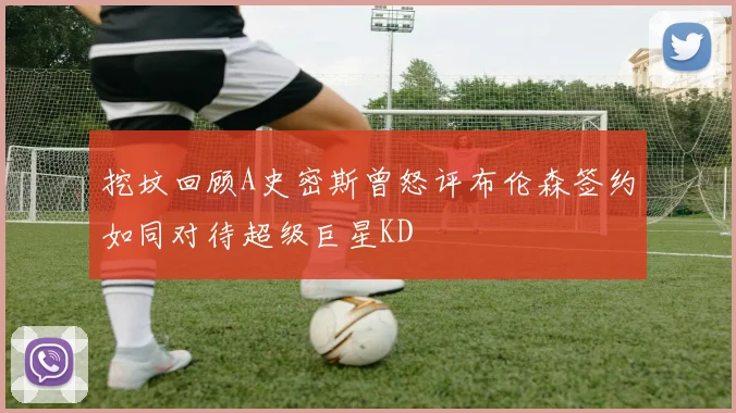 挖坟回顾A史密斯曾怒评布伦森签约如同对待超级巨星KD