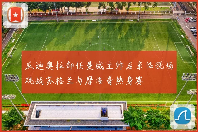 瓜迪奥拉卸任曼城主帅后亲临现场观战苏格兰与摩洛哥热身赛