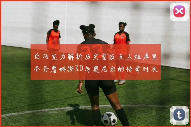 白巧克力解析历史首发五人组库里乔丹詹姆斯KD与奥尼尔的传奇对决与影响