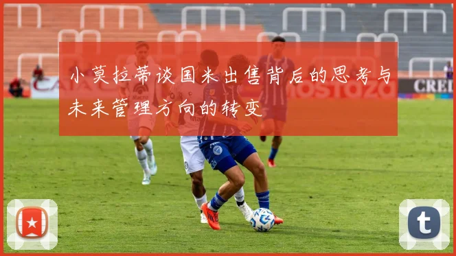 小莫拉蒂谈国米出售背后的思考与未来管理方向的转变